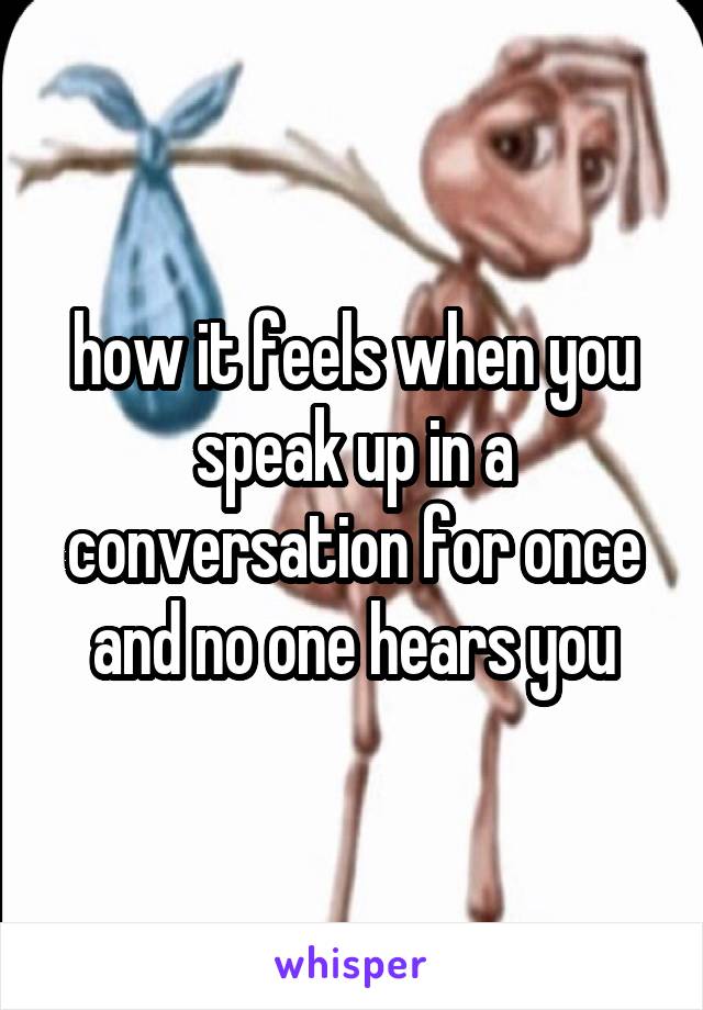 how it feels when you speak up in a conversation for once and no one hears you