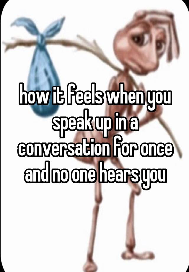 how it feels when you speak up in a conversation for once and no one hears you