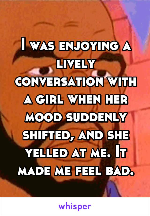 I was enjoying a lively conversation with a girl when her mood suddenly shifted, and she yelled at me. It made me feel bad.