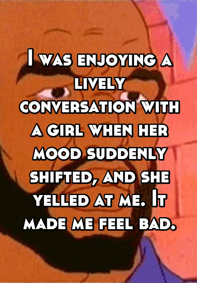 I was enjoying a lively conversation with a girl when her mood suddenly shifted, and she yelled at me. It made me feel bad.