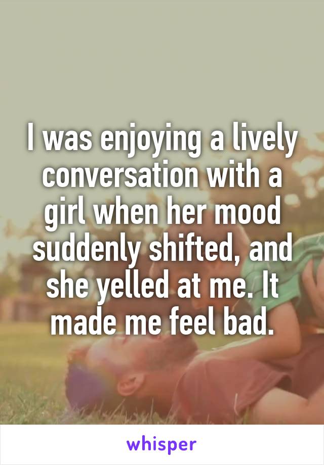 I was enjoying a lively conversation with a girl when her mood suddenly shifted, and she yelled at me. It made me feel bad.