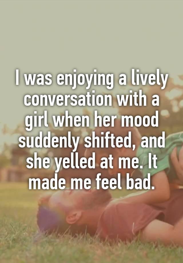 I was enjoying a lively conversation with a girl when her mood suddenly shifted, and she yelled at me. It made me feel bad.