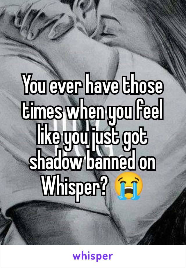 You ever have those times when you feel like you just got shadow banned on Whisper? 😭