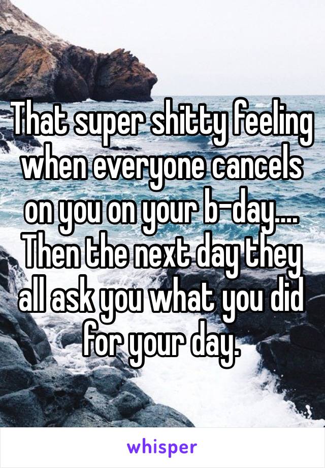 That super shitty feeling when everyone cancels on you on your b-day….
Then the next day they all ask you what you did for your day. 