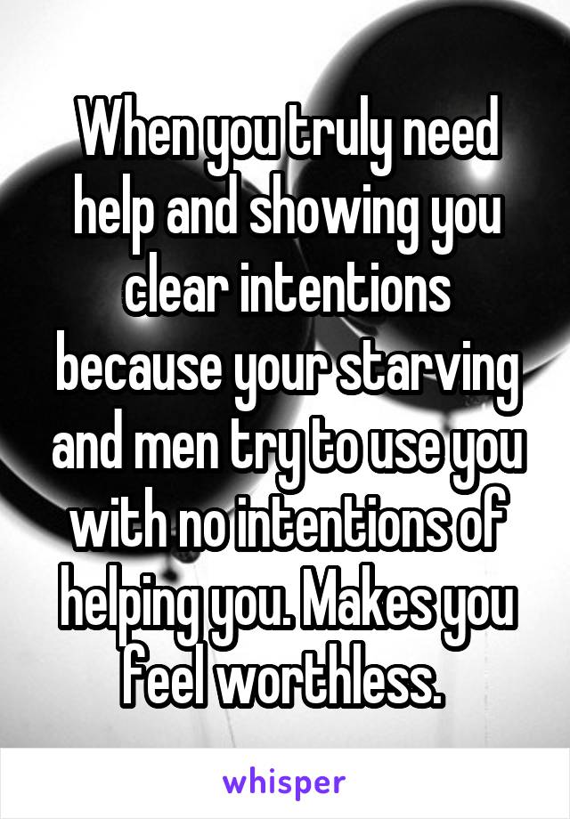 When you truly need help and showing you clear intentions because your starving and men try to use you with no intentions of helping you. Makes you feel worthless. 