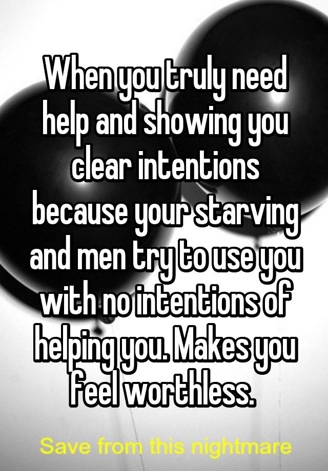 When you truly need help and showing you clear intentions because your starving and men try to use you with no intentions of helping you. Makes you feel worthless. 