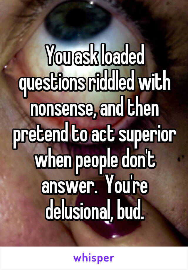 You ask loaded questions riddled with nonsense, and then pretend to act superior when people don't answer.  You're delusional, bud.