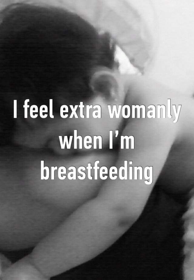 I feel extra womanly when I’m breastfeeding 