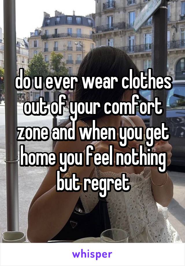 do u ever wear clothes out of your comfort zone and when you get home you feel nothing but regret