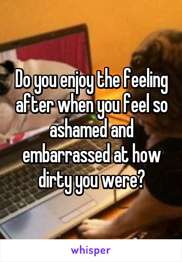 Do you enjoy the feeling after when you feel so ashamed and embarrassed at how dirty you were?