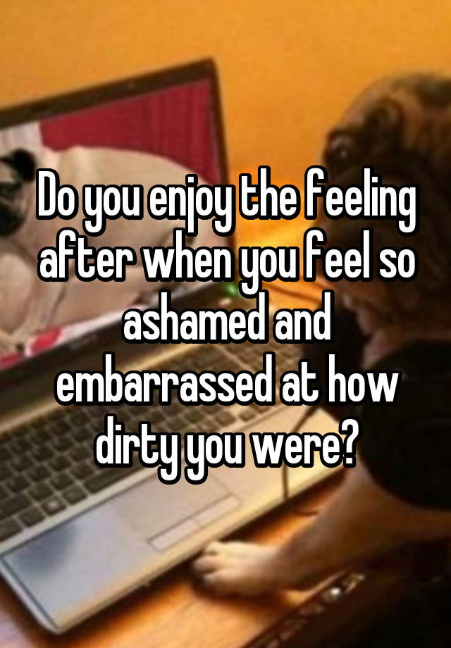 Do you enjoy the feeling after when you feel so ashamed and embarrassed at how dirty you were?