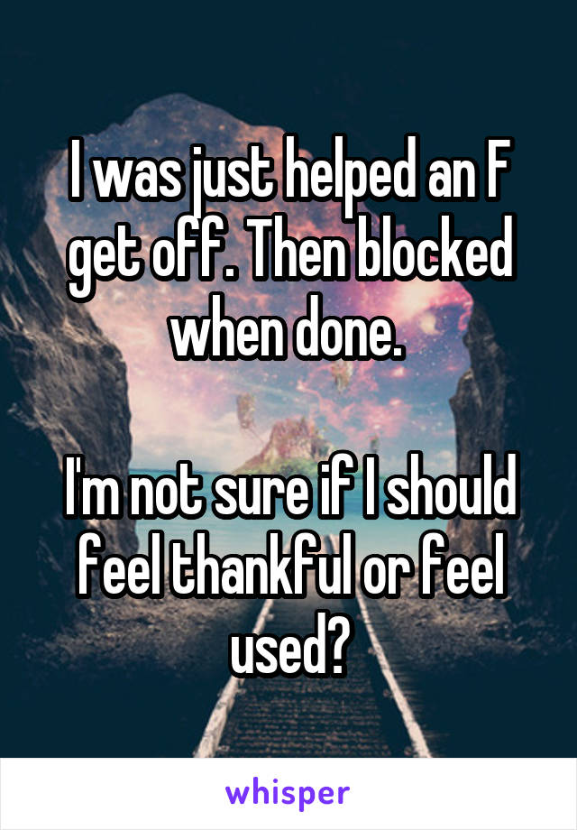 I was just helped an F get off. Then blocked when done. 

I'm not sure if I should feel thankful or feel used?