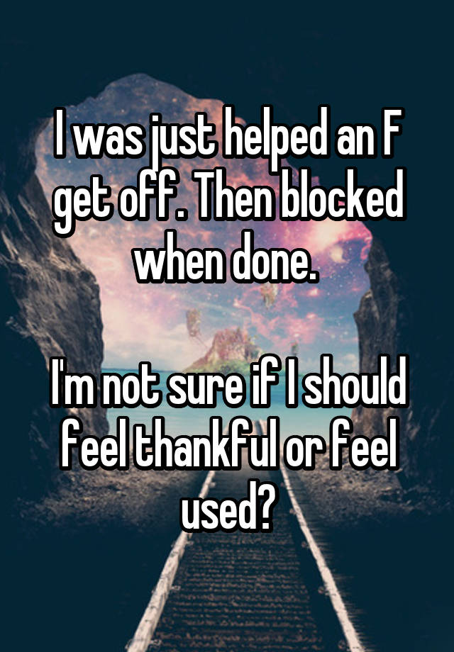 I was just helped an F get off. Then blocked when done. 

I'm not sure if I should feel thankful or feel used?