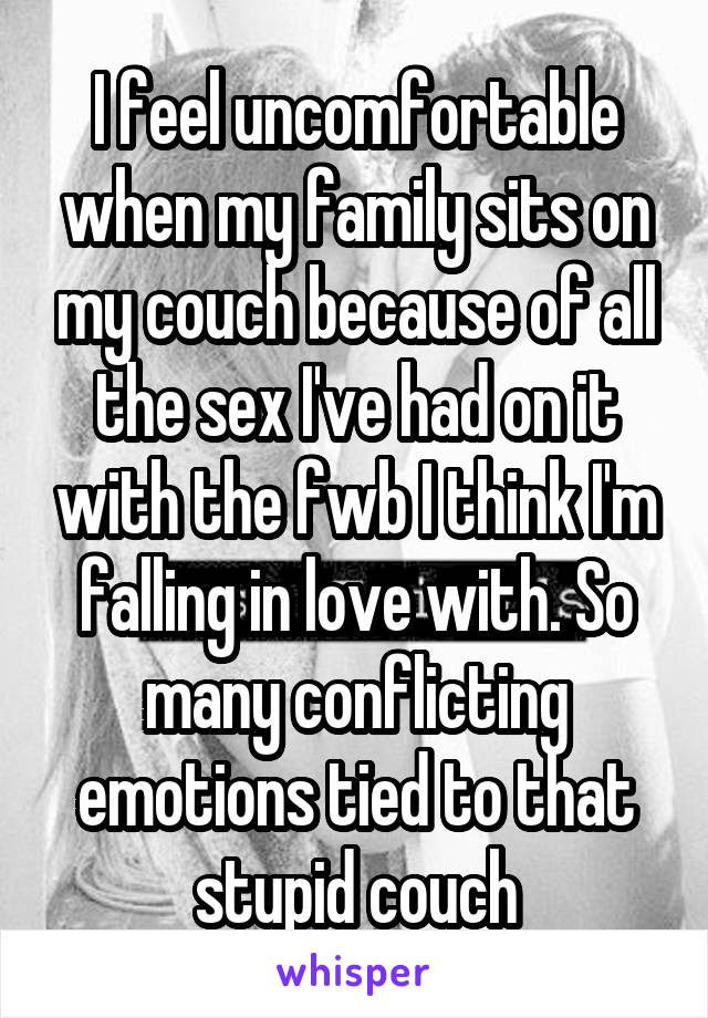 I feel uncomfortable when my family sits on my couch because of all the sex I've had on it with the fwb I think I'm falling in love with. So many conflicting emotions tied to that stupid couch