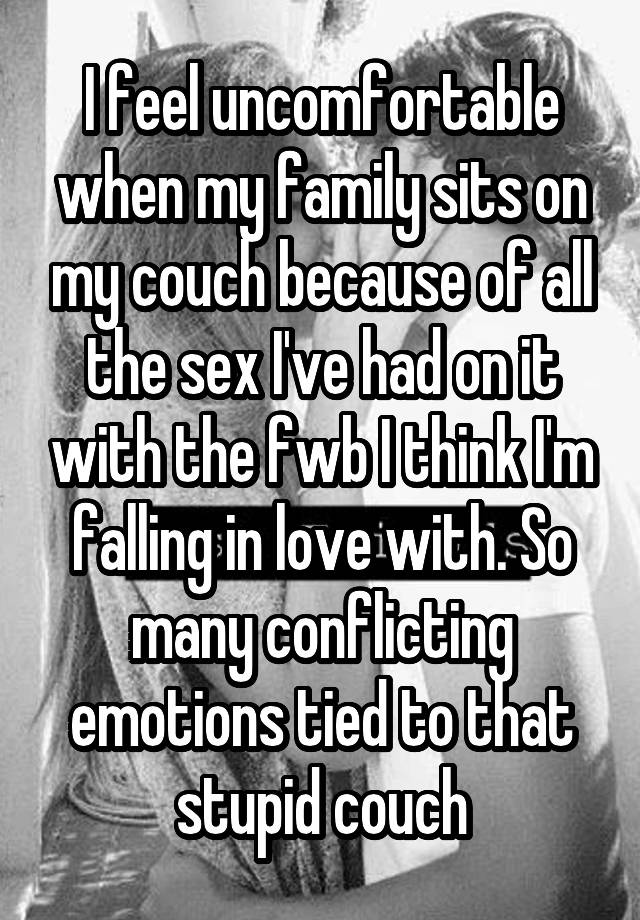 I feel uncomfortable when my family sits on my couch because of all the sex I've had on it with the fwb I think I'm falling in love with. So many conflicting emotions tied to that stupid couch