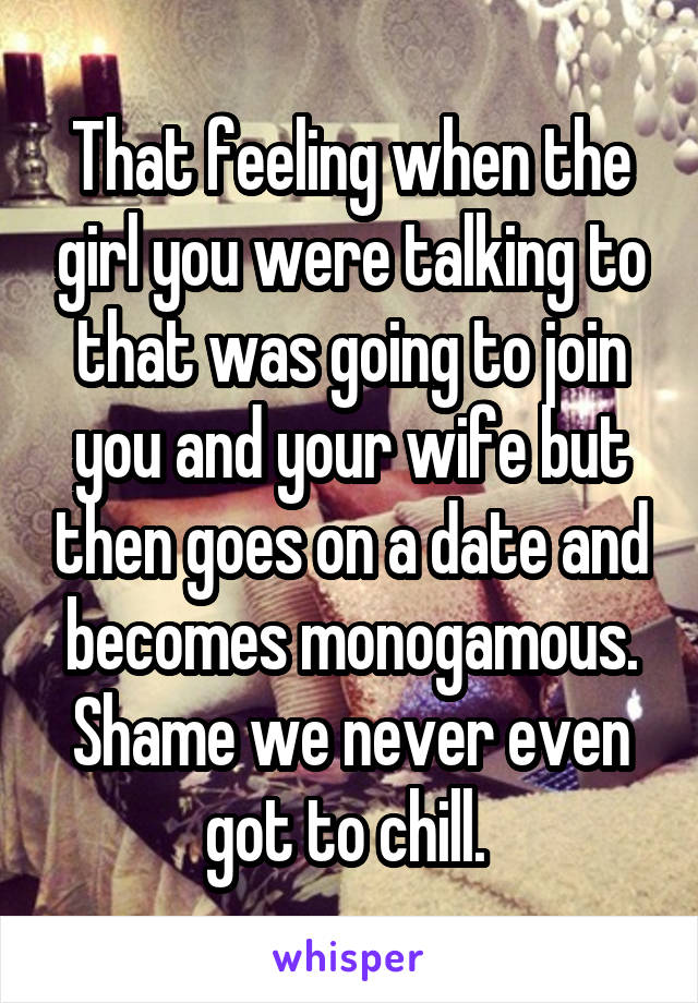 That feeling when the girl you were talking to that was going to join you and your wife but then goes on a date and becomes monogamous. Shame we never even got to chill. 