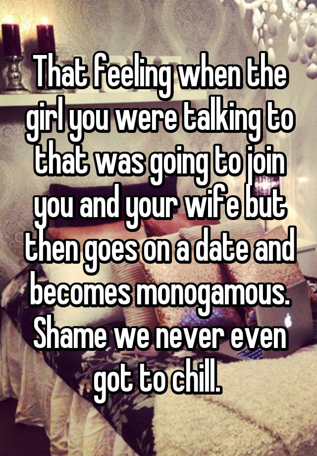 That feeling when the girl you were talking to that was going to join you and your wife but then goes on a date and becomes monogamous. Shame we never even got to chill. 