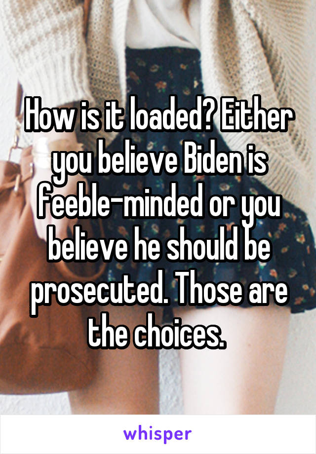 How is it loaded? Either you believe Biden is feeble-minded or you believe he should be prosecuted. Those are the choices. 