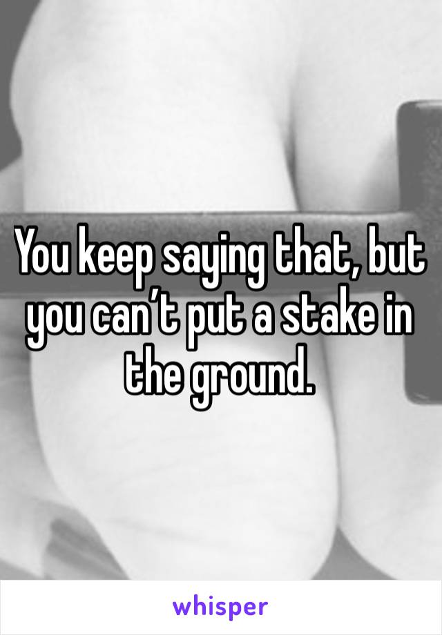 You keep saying that, but you can’t put a stake in the ground.