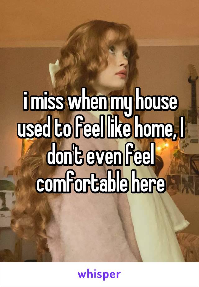 i miss when my house used to feel like home, I don't even feel comfortable here