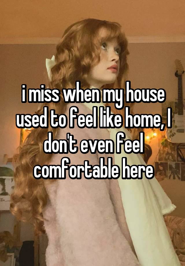 i miss when my house used to feel like home, I don't even feel comfortable here