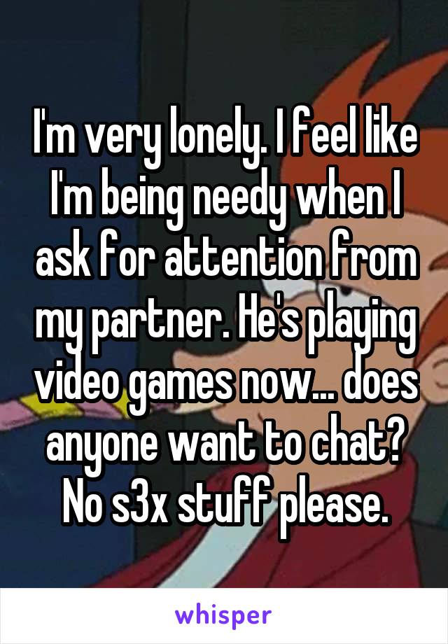 I'm very lonely. I feel like I'm being needy when I ask for attention from my partner. He's playing video games now... does anyone want to chat? No s3x stuff please.