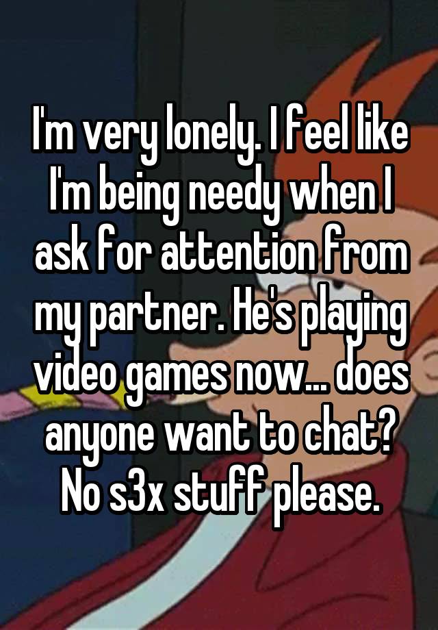 I'm very lonely. I feel like I'm being needy when I ask for attention from my partner. He's playing video games now... does anyone want to chat? No s3x stuff please.