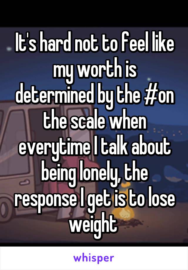 It's hard not to feel like my worth is determined by the #on the scale when everytime I talk about being lonely, the response I get is to lose weight 