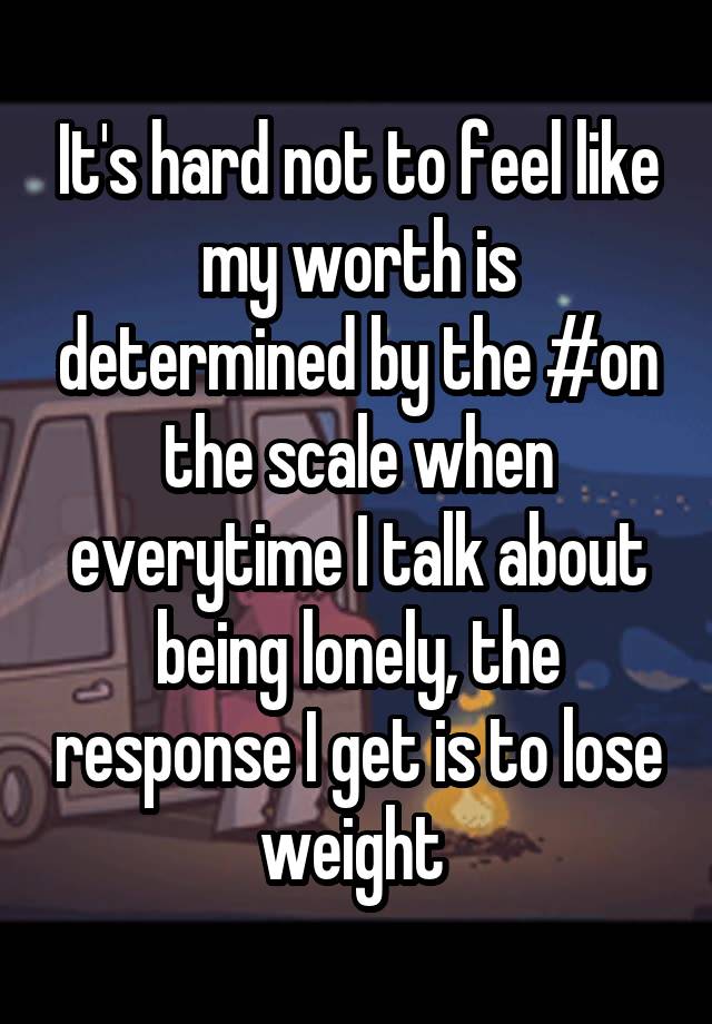 It's hard not to feel like my worth is determined by the #on the scale when everytime I talk about being lonely, the response I get is to lose weight 