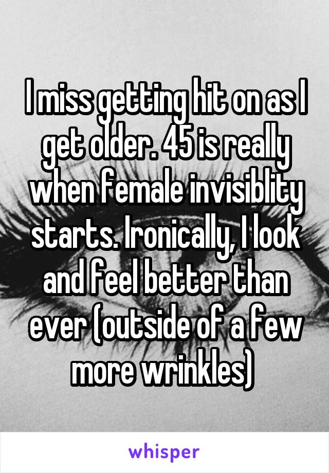 I miss getting hit on as I get older. 45 is really when female invisiblity starts. Ironically, I look and feel better than ever (outside of a few more wrinkles) 