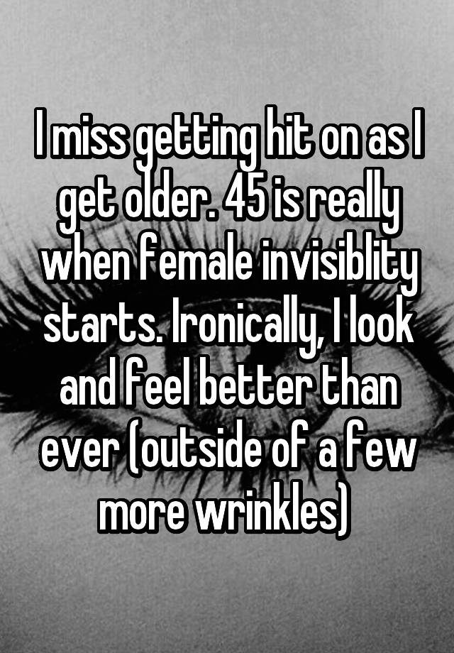 I miss getting hit on as I get older. 45 is really when female invisiblity starts. Ironically, I look and feel better than ever (outside of a few more wrinkles) 