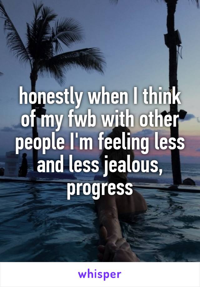 honestly when I think of my fwb with other people I'm feeling less and less jealous, progress