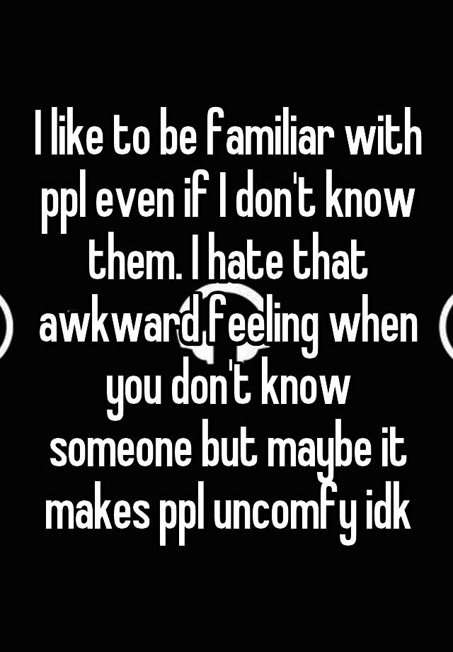 I like to be familiar with ppl even if I don't know them. I hate that awkward feeling when you don't know someone but maybe it makes ppl uncomfy idk