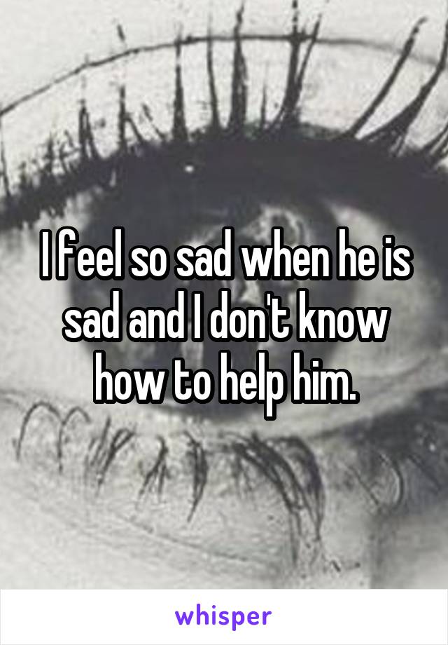 I feel so sad when he is sad and I don't know how to help him.