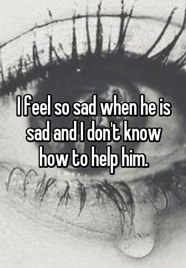 I feel so sad when he is sad and I don't know how to help him.