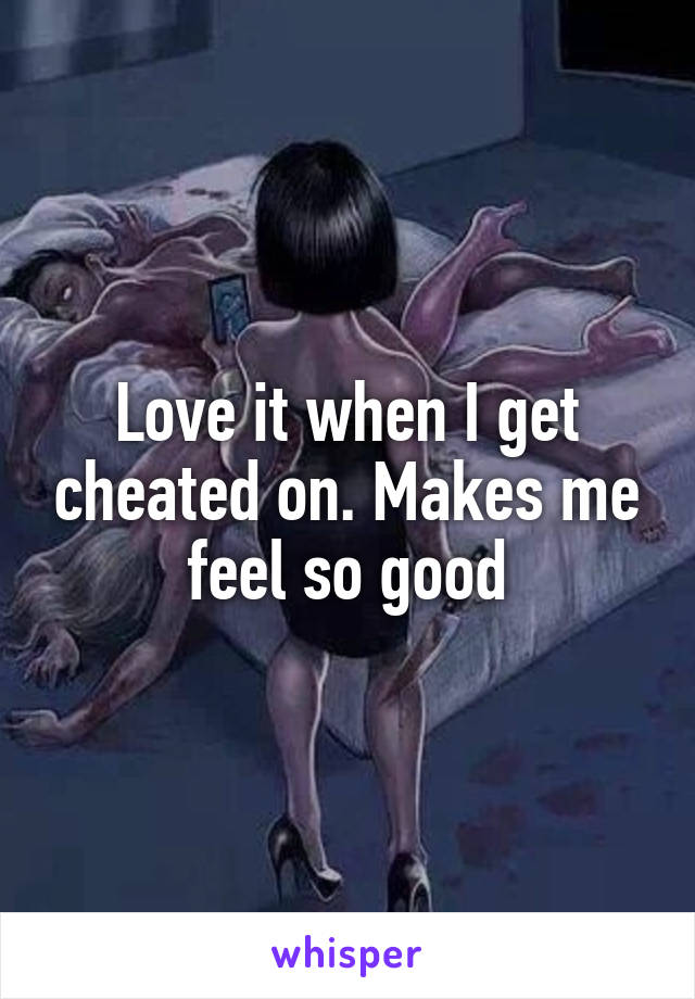 Love it when I get cheated on. Makes me feel so good