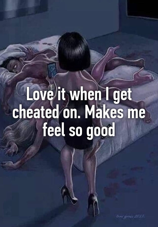 Love it when I get cheated on. Makes me feel so good