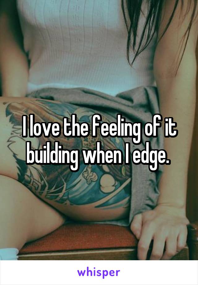 I love the feeling of it building when I edge. 