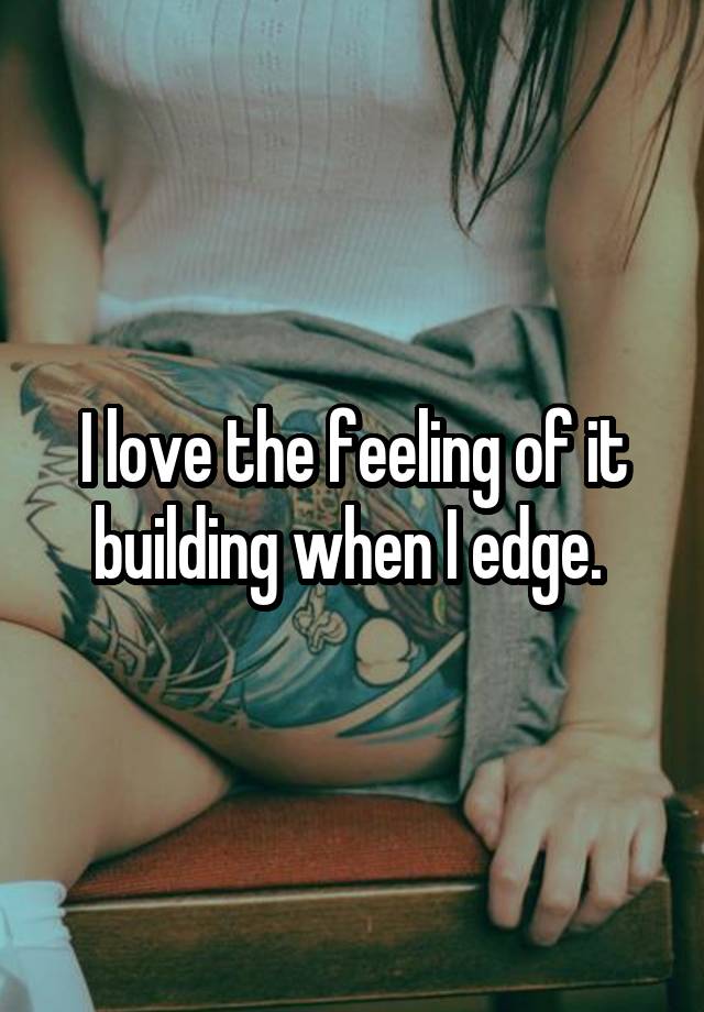 I love the feeling of it building when I edge. 