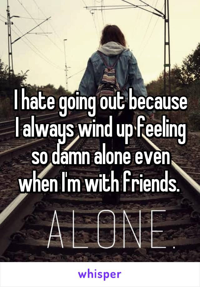 I hate going out because I always wind up feeling so damn alone even when I'm with friends. 