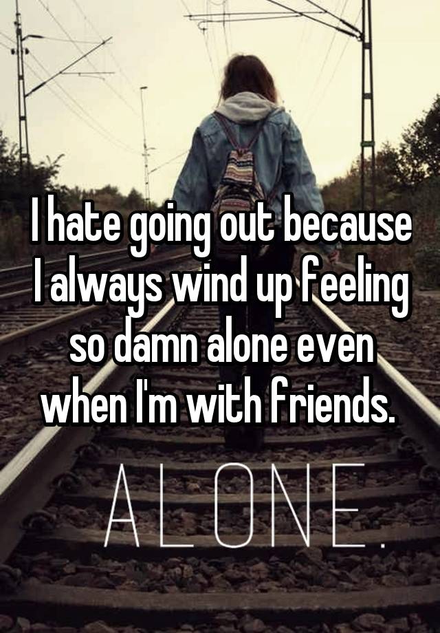 I hate going out because I always wind up feeling so damn alone even when I'm with friends. 