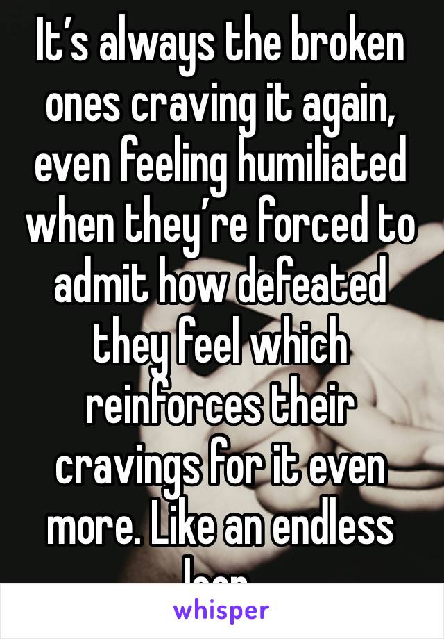 It’s always the broken ones craving it again, even feeling humiliated when they’re forced to admit how defeated they feel which reinforces their cravings for it even more. Like an endless loop.