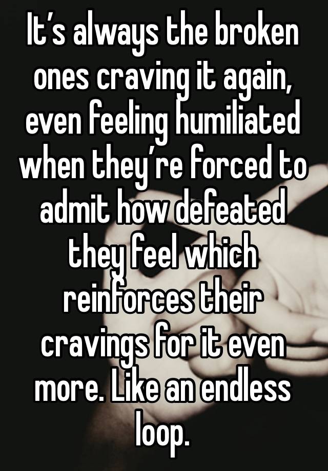 It’s always the broken ones craving it again, even feeling humiliated when they’re forced to admit how defeated they feel which reinforces their cravings for it even more. Like an endless loop.