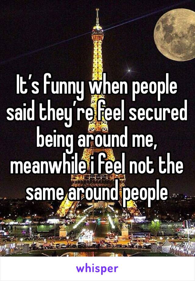 It’s funny when people said they’re feel secured being around me, meanwhile i feel not the same around people