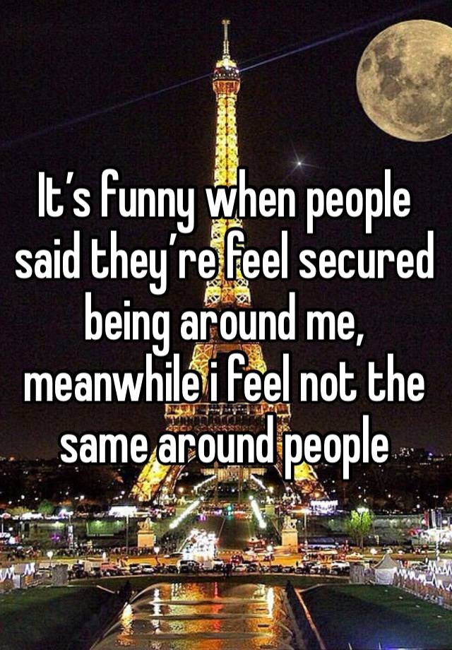 It’s funny when people said they’re feel secured being around me, meanwhile i feel not the same around people