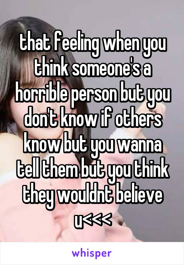 that feeling when you think someone's a horrible person but you don't know if others know but you wanna tell them but you think they wouldnt believe u<<<