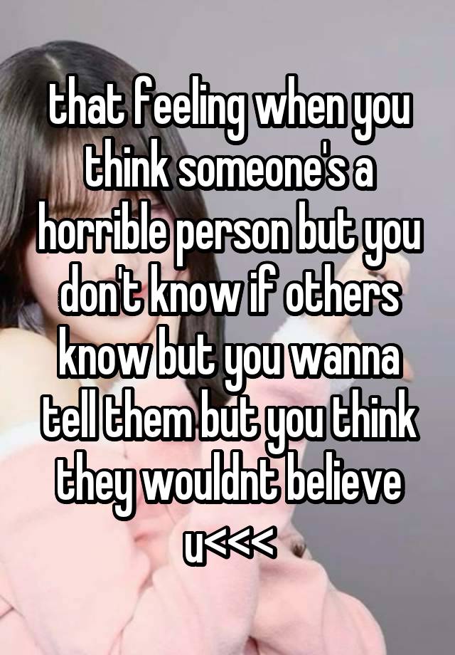 that feeling when you think someone's a horrible person but you don't know if others know but you wanna tell them but you think they wouldnt believe u<<<