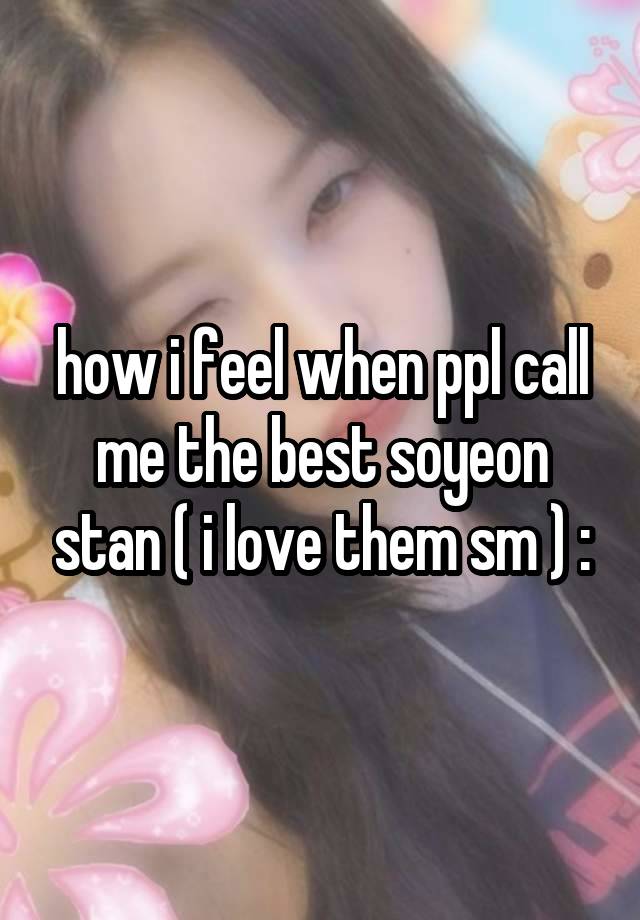 how i feel when ppl call me the best soyeon stan ( i love them sm ) :