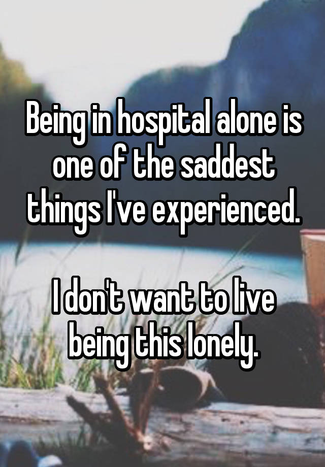 Being in hospital alone is one of the saddest things I've experienced.

I don't want to live being this lonely.