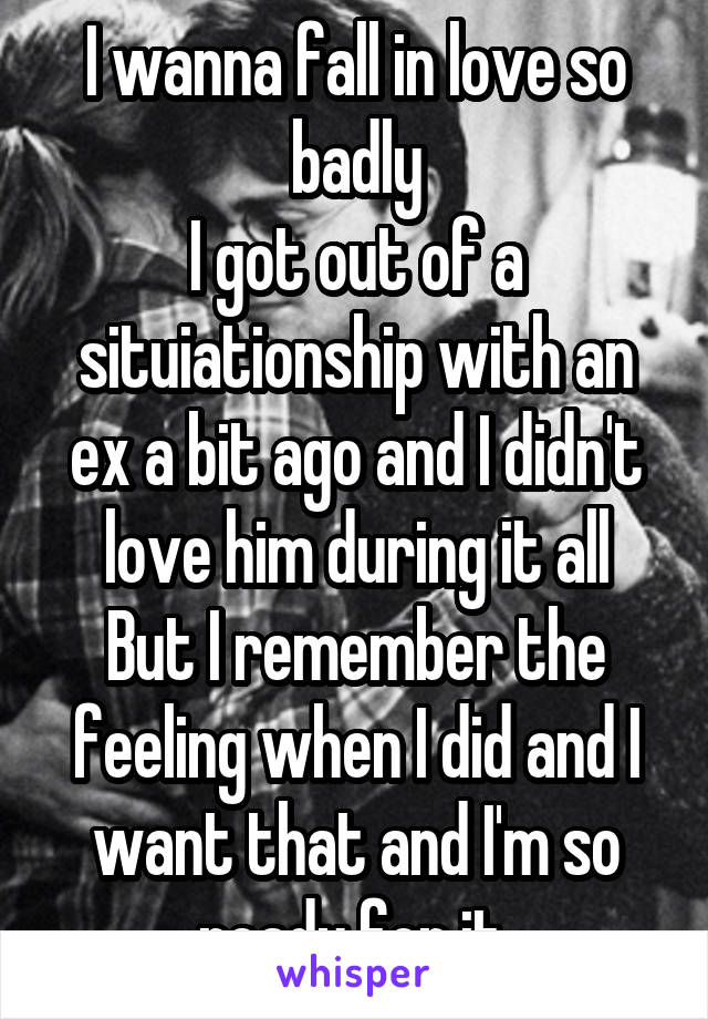 I wanna fall in love so badly
I got out of a situiationship with an ex a bit ago and I didn't love him during it all
But I remember the feeling when I did and I want that and I'm so ready for it.